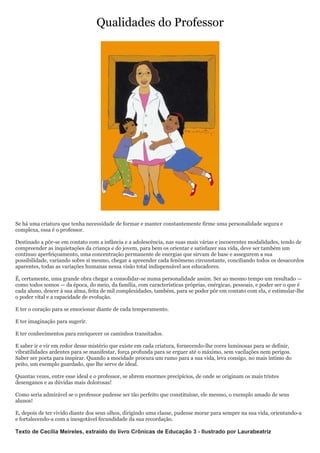 Qualidades do Professor




Se há uma criatura que tenha necessidade de formar e manter constantemente firme uma personalidade segura e
complexa, essa é o professor.

Destinado a pôr-se em contato com a infância e a adolescência, nas suas mais várias e incoerentes modalidades, tendo de
compreender as inquietações da criança e do jovem, para bem os orientar e satisfazer sua vida, deve ser também um
contínuo aperfeiçoamento, uma concentração permanente de energias que sirvam de base e assegurem a sua
possibilidade, variando sobre si mesmo, chegar a apreender cada fenômeno circunstante, conciliando todos os desacordos
aparentes, todas as variações humanas nessa visão total indispensável aos educadores.

É, certamente, uma grande obra chegar a consolidar-se numa personalidade assim. Ser ao mesmo tempo um resultado —
como todos somos — da época, do meio, da família, com características próprias, enérgicas, pessoais, e poder ser o que é
cada aluno, descer à sua alma, feita de mil complexidades, também, para se poder pôr em contato com ela, e estimular-lhe
o poder vital e a capacidade de evolução.

E ter o coração para se emocionar diante de cada temperamento.

E ter imaginação para sugerir.

E ter conhecimentos para enriquecer os caminhos transitados.

E saber ir e vir em redor desse mistério que existe em cada criatura, fornecendo-lhe cores luminosas para se definir,
vibratilidades ardentes para se manifestar, força profunda para se erguer até o máximo, sem vacilações nem perigos.
Saber ser poeta para inspirar. Quando a mocidade procura um rumo para a sua vida, leva consigo, no mais íntimo do
peito, um exemplo guardado, que lhe serve de ideal.

Quantas vezes, entre esse ideal e o professor, se abrem enormes precipícios, de onde se originam os mais tristes
desenganos e as dúvidas mais dolorosas!

Como seria admirável se o professor pudesse ser tão perfeito que constituísse, ele mesmo, o exemplo amado de seus
alunos!

E, depois de ter vivido diante dos seus olhos, dirigindo uma classe, pudesse morar para sempre na sua vida, orientando-a
e fortalecendo-a com a inesgotável fecundidade da sua recordação.

Texto de Cecília Meireles, extraído do livro Crônicas de Educação 3 - Ilustrado por Laurabeatriz
 