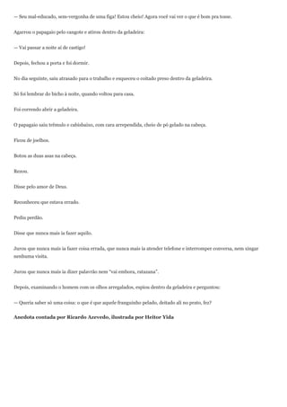 — Seu mal-educado, sem-vergonha de uma figa! Estou cheio! Agora você vai ver o que é bom pra tosse.


Agarrou o papagaio pelo cangote e atirou dentro da geladeira:


— Vai passar a noite aí de castigo!


Depois, fechou a porta e foi dormir.


No dia seguinte, saiu atrasado para o trabalho e esqueceu o coitado preso dentro da geladeira.


Só foi lembrar do bicho à noite, quando voltou para casa.


Foi correndo abrir a geladeira.


O papagaio saiu trêmulo e cabisbaixo, com cara arrependida, cheio de pó gelado na cabeça.


Ficou de joelhos.


Botou as duas asas na cabeça.


Rezou.


Disse pelo amor de Deus.


Reconheceu que estava errado.


Pediu perdão.


Disse que nunca mais ia fazer aquilo.


Jurou que nunca mais ia fazer coisa errada, que nunca mais ia atender telefone e interromper conversa, nem xingar
nenhuma visita.


Jurou que nunca mais ia dizer palavrão nem “vai embora, ratazana”.


Depois, examinando o homem com os olhos arregalados, espiou dentro da geladeira e perguntou:


— Queria saber só uma coisa: o que é que aquele franguinho pelado, deitado ali no prato, fez?


Anedota contada por Ricardo Azevedo, ilustrada por Heitor Yida
 