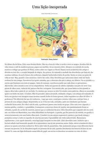 Uma lição inesperada
                                                   João Anzanello Carrascoza




                                                   Ilustração: Daisy Sartori


No último dia de férias, Lilico nem dormiu direito. Não via a hora de voltar à escola e rever os amigos. Acordou feliz da
vida, tomou o café da manhã às pressas, pegou sua mochila e foi ao encontro deles. Abraçou-os à entrada da escola,
mostrou o relógio que ganhara de Natal, contou sobre sua viagem ao litoral. Depois ouviu as histórias dos amigos e
divertiu-se com eles, o coração latejando de alegria. Aos poucos, foi matando a saudade das descobertas que fazia ali, das
meninas ruidosas, do azul e branco dos uniformes, daquele burburinho à beira do portão. Sentia-se como um peixe de
volta ao mar. Mas, quando o sino anunciou o início das aulas, Lilico descobriu que caíra numa classe onde não havia
nenhum de seus amigos. Encontrou lá só gente estranha, que o observava dos pés à cabeça, em silêncio. Viu-se perdido e o
sorriso que iluminava seu rosto se apagou. Antes de começar, a professora pediu que cada aluno se apresentasse.
Aborrecido, Lilico estudava seus novos companheiros. Tinha um japonês de cabelos espetados com jeito de nerd. Uma
garota de olhos azuis, vinda do Sul, pareceu-lhe fria e arrogante. Um menino alto, que quase bateu no teto quando se
ergueu, dava toda a pinta de ser um bobo. E a menina que morava no sítio? A coitada comia palavras, olhava-os assustada,
igual a um bicho-do-mato. O mulato, filho de pescador, falava arrastado, estalando a língua, com sotaque de malandro. E
havia uns garotos com tatuagens umas meninas usando óculos de lentes grossas, todos esquisitos aos olhos de Lilico. A
professora? Tão diferente das que ele conhecera... Logo que soou o sinal para o recreio, Lilico saiu a mil por hora, à
procura de seus antigos colegas. Surpreendeu-se ao vê-los em roda, animados, junto aos estudantes que haviam
conhecido horas antes. De volta à sala de aula, a professora passou uma tarefa em grupo. Lilico caiu com o japonês, a
menina gaúcha, o mulato e o grandalhão. Começaram a conversar cheios de cautela, mas paulatinamente foram se
soltando, a ponto de, ao fim do exercício, parecer que se conheciam há anos. Lilico descobriu que o japonês não era nerd,
não: era ótimo em Matemática, mas tinha dificuldade em Português. A gaúcha, que lhe parecera tão metida, era gentil e o
mirava ternamente com seus lindos olhos azuis. O mulato era um caiçara responsável, ajudava o pai desde criança e
prometeu ensinar a todos os segredos de uma boa pescaria. O grandalhão não tinha nada de bobo. Raciocinava
rapidamente e, com aquele tamanho, seria legal jogar basquete no time dele. Lilico descobriu mais. Inclusive que o
haviam achado mal-humorado quando ele se apresentara, mas já não pensavam assim. Então, mirou a menina do sítio e
pensou no quanto seria bom conhecê-la. Devia saber tudo de passarinhos. Sim, justamente porque eram diferentes havia
encanto nas pessoas. Se ele descobrira aquilo no primeiro dia de aula, quantas descobertas não haveria de fazer no ano
inteiro? E, como um lápis deslizando numa folha de papel, um sorriso se desenhou novamente no rosto de Lilico.
 