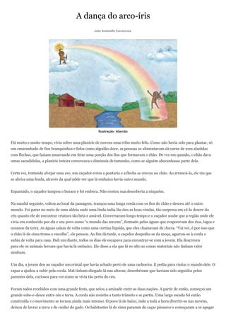 A dança do arco-íris
                                                  João Anzanello Carrascoza




                                                     Ilustração: Alarcão


Há muito e muito tempo, vivia sobre uma planície de nuvens uma tribo muito feliz. Como não havia solo para plantar, só
um emaranhado de fios branquinhos e fofos como algodão-doce, as pessoas se alimentavam da carne de aves abatidas
com flechas, que faziam amarrando em feixe uma porção dos fios que formavam o chão. De vez em quando, o chão dava
umas sacudidelas, a planície inteira corcoveava e diminuía de tamanho, como se alguém abocanhasse parte dela.


Certa vez, tentando alvejar uma ave, um caçador errou a pontaria e a flecha se cravou no chão. Ao arrancá-la, ele viu que
se abrira uma fenda, através da qual pôde ver que lá embaixo havia outro mundo.


Espantado, o caçador tampou o buraco e foi embora. Não contou sua descoberta a ninguém.


Na manhã seguinte, voltou ao local da passagem, trançou uma longa corda com os fios do chão e desceu até o outro
mundo. Foi parar no meio de uma aldeia onde uma linda índia lhe deu as boas-vindas, tão surpresa em vê-lo descer do
céu quanto ele de encontrar criatura tão bela e amável. Conversaram longo tempo e o caçador soube que a região onde ele
vivia era conhecida por ela e seu povo como “o mundo das nuvens”, formado pelas águas que evaporavam dos rios, lagos e
oceanos da terra. As águas caíam de volta como uma cortina líquida, que eles chamavam de chuva. “Vai ver, é por isso que
o chão lá de cima treme e encolhe”, ele pensou. Ao fim da tarde, o caçador despediu-se da moça, agarrou-se à corda e
subiu de volta para casa. Dali em diante, todos os dias ele escapava para encontrar-se com a jovem. Ela descreveu
para ele os animais ferozes que havia lá embaixo. Ele disse a ela que lá no alto as coisas materiais não tinham valor
nenhum.


Um dia, a jovem deu ao caçador um cristal que havia achado perto de uma cachoeira. E pediu para visitar o mundo dele. O
rapaz a ajudou a subir pela corda. Mal tinham chegado lá nas alturas, descobriram que haviam sido seguidos pelos
parentes dela, curiosos para ver como se vivia tão perto do céu.


Foram todos recebidos com uma grande festa, que selou a amizade entre as duas nações. A partir de então, começou um
grande sobe-e-desce entre céu e terra. A corda não resistiu a tanto trânsito e se partiu. Uma larga escada foi então
construída e o movimento se tornou ainda mais intenso. O povo lá de baixo, indo a toda a hora divertir-se nas nuvens,
deixou de lavrar a terra e de cuidar do gado. Os habitantes lá de cima pararam de caçar pássaros e começaram a se apegar
 