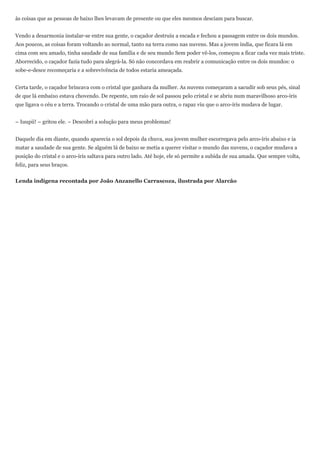 às coisas que as pessoas de baixo lhes levavam de presente ou que eles mesmos desciam para buscar.


Vendo a desarmonia instalar-se entre sua gente, o caçador destruiu a escada e fechou a passagem entre os dois mundos.
Aos poucos, as coisas foram voltando ao normal, tanto na terra como nas nuvens. Mas a jovem índia, que ficara lá em
cima com seu amado, tinha saudade de sua família e de seu mundo Sem poder vê-los, começou a ficar cada vez mais triste.
Aborrecido, o caçador fazia tudo para alegrá-la. Só não concordava em reabrir a comunicação entre os dois mundos: o
sobe-e-desce recomeçaria e a sobrevivência de todos estaria ameaçada.


Certa tarde, o caçador brincava com o cristal que ganhara da mulher. As nuvens começaram a sacudir sob seus pés, sinal
de que lá embaixo estava chovendo. De repente, um raio de sol passou pelo cristal e se abriu num maravilhoso arco-íris
que ligava o céu e a terra. Trocando o cristal de uma mão para outra, o rapaz viu que o arco-íris mudava de lugar.


– Iuupii! – gritou ele. – Descobri a solução para meus problemas!


Daquele dia em diante, quando aparecia o sol depois da chuva, sua jovem mulher escorregava pelo arco-íris abaixo e ia
matar a saudade de sua gente. Se alguém lá de baixo se metia a querer visitar o mundo das nuvens, o caçador mudava a
posição do cristal e o arco-íris saltava para outro lado. Até hoje, ele só permite a subida de sua amada. Que sempre volta,
feliz, para seus braços.


Lenda indígena recontada por João Anzanello Carrascoza, ilustrada por Alarcão
 