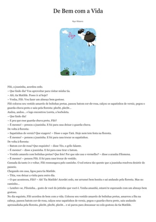 De Bem com a Vida
                                                             Nye Ribeiro




Filó, a joaninha, acordou cedo.
– Que lindo dia! Vou aproveitar para visitar minha tia.
– Alô, tia Matilde. Posso ir aí hoje?
– Venha, Filó. Vou fazer um almoço bem gostoso.
Filó colocou seu vestido amarelo de bolinhas pretas, passou batom cor-de-rosa, calçou os sapatinhos de verniz, pegou o
guarda-chuva preto e saiu pela floresta: plecht, plecht...
Andou, andou... e logo encontrou Loreta, a borboleta.
– Que lindo dia!
– E pra que esse guarda-chuva preto, Filó?
– É mesmo! – pensou a joaninha. E foi para casa deixar o guarda-chuva.
De volta à floresta:
– Sapatinhos de verniz? Que exagero! – Disse o sapo Tatá. Hoje nem tem festa na floresta.
– É mesmo! – pensou a joaninha. E foi para casa trocar os sapatinhos.
De volta à floresta:
– Batom cor-de-rosa? Que esquisito! – disse Téo, o grilo falante.
– É mesmo! – disse a joaninha. E foi para casa tirar o batom.
– Vestido amarelo com bolinhas pretas? Que feio! Por que não usa o vermelho? – disse a aranha Filomena.
– É mesmo! – pensou Filó. E foi para casa trocar de vestido.
Cansada da tanto ir e voltar, Filó resmungava pelo caminho. O sol estava tão quente que a joaninha resolveu desistir do
passeio.
Chegando em casa, ligou para tia Matilde.
– Titia, vou deixar a visita para outro dia.
– O que aconteceu, Filó? – Ah! Tia Matilde! Acordei cedo, me arrumei bem bonita e saí andando pela floresta. Mas no
caminho...
– Lembre–se, Filozinha... gosto de você do jeitinho que você é. Venha amanhã, estarei te esperando com um almoço bem
gostoso.
No dia seguinte, Filó acordou de bem com a vida. Colocou seu vestido amarelo de bolinhas pretas, amarrou a fita na
cabeça, passou batom cor-de-rosa, calçou seus sapatinhos de verniz, pegou o guarda-chuva preto, saiu andando
apressadinha pela floresta, plecht, plecht, plecht... e só parou para descansar no colo gostoso da tia Matilde.
 