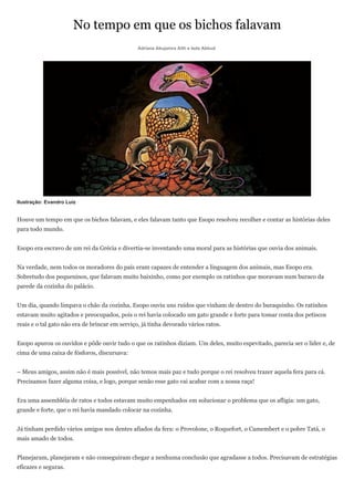 No tempo em que os bichos falavam
                                                Adriana Abujamra Aith e Ieda Abbud




Ilustração: Evandro Luiz


Houve um tempo em que os bichos falavam, e eles falavam tanto que Esopo resolveu recolher e contar as histórias deles
para todo mundo.


Esopo era escravo de um rei da Grécia e divertia-se inventando uma moral para as histórias que ouvia dos animais.


Na verdade, nem todos os moradores do país eram capazes de entender a linguagem dos animais, mas Esopo era.
Sobretudo dos pequeninos, que falavam muito baixinho, como por exemplo os ratinhos que moravam num buraco da
parede da cozinha do palácio.


Um dia, quando limpava o chão da cozinha, Esopo ouviu uns ruídos que vinham de dentro do buraquinho. Os ratinhos
estavam muito agitados e preocupados, pois o rei havia colocado um gato grande e forte para tomar conta dos petiscos
reais e o tal gato não era de brincar em serviço, já tinha devorado vários ratos.


Esopo apurou os ouvidos e pôde ouvir tudo o que os ratinhos diziam. Um deles, muito espevitado, parecia ser o líder e, de
cima de uma caixa de fósforos, discursava:


– Meus amigos, assim não é mais possível, não temos mais paz e tudo porque o rei resolveu trazer aquela fera para cá.
Precisamos fazer alguma coisa, e logo, porque senão esse gato vai acabar com a nossa raça!


Era uma assembléia de ratos e todos estavam muito empenhados em solucionar o problema que os afligia: um gato,
grande e forte, que o rei havia mandado colocar na cozinha.


Já tinham perdido vários amigos nos dentes afiados da fera: o Provolone, o Roquefort, o Camembert e o pobre Tatá, o
mais amado de todos.


Planejaram, planejaram e não conseguiram chegar a nenhuma conclusão que agradasse a todos. Precisavam de estratégias
eficazes e seguras.
 