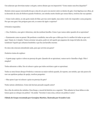 Uns achavam que deveriam matar o tal gato; outros diziam que era impossível: “Como matar uma fera daquelas?”


Horácio estava quase convencido de que a sina de seu povo era morrer entre os dentes do gato. Com lágrimas nos olhos, já
ia descendo da caixa de fósforos quando Frederico, um ratinho muito tímido que nunca falava, resolveu dar sua opinião:


– Como vocês sabem, eu não gosto muito de falar, por isso serei rápido, mas antes vocês vão responder a uma pergunta:
Por que esse gato é tão perigoso para nós, se somos tão ágeis e espertos?


E Horácio respondeu:


– Ora, Frederico, esse gato é silencioso, não faz nenhum barulho. Como é que vamos saber quando ele se aproxima?


– Exatamente como eu pensei. Me perdoem a modéstia, mas acho que a idéia que tive é a melhor de todas as que ouvi
aqui. Vejam só, é simples: Vamos arrumar um guizo, pode ser até aquele que pegamos da roupa do bobo da corte.
Lembram? Aquele que achamos bonitinho e que faz um barulho enorme.


Os ratos não estavam entendendo nada, para que serviria um guizo?


Frederico tratou de explicar:


– A gente pega o guizo e coloca no pescoço do gato. Quando ele se aproximar, vamos ouvir o barulho e fugir. Não é
simples?


Todos adoraram a idéia. Era só colocar o guizo que todos ouviriam o gato se aproximar.


Todos os ratos foram abraçar Frederico e estavam na maior euforia quando, de repente, um ratinho, que não parava de
roer um apetitoso pedaço de queijo, resolveu perguntar:


– Mas quem é que vai colocar o guizo no pescoço do gato?


Todos saíram cabisbaixos. Como não haviam pensado naquilo antes?


Era o fim da euforia dos ratinhos. Para Esopo, a moral da história era a seguinte: “Não adianta ter boas idéias se não
temos quem as coloque em prática”. Ou ainda: “Inventar é uma coisa, colocar em prática é outra”.


Fábula de Esopo recontada por Georgina Martins, ilustrada por Evandro Luiz
 