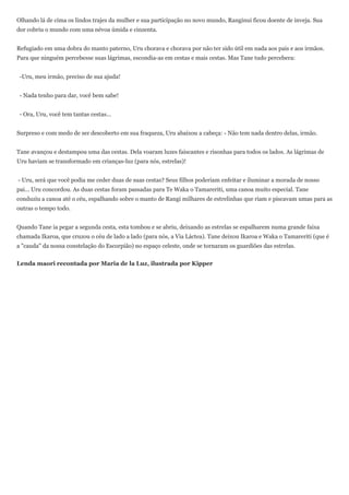 Olhando lá de cima os lindos trajes da mulher e sua participação no novo mundo, Ranginui ficou doente de inveja. Sua
dor cobriu o mundo com uma névoa úmida e cinzenta.


Refugiado em uma dobra do manto paterno, Uru chorava e chorava por não ter sido útil em nada aos pais e aos irmãos.
Para que ninguém percebesse suas lágrimas, escondia-as em cestas e mais cestas. Mas Tane tudo percebera:


 -Uru, meu irmão, preciso de sua ajuda!


 - Nada tenho para dar, você bem sabe!


 - Ora, Uru, você tem tantas cestas...


Surpreso e com medo de ser descoberto em sua fraqueza, Uru abaixou a cabeça: - Não tem nada dentro delas, irmão.


Tane avançou e destampou uma das cestas. Dela voaram luzes faiscantes e risonhas para todos os lados. As lágrimas de
Uru haviam se transformado em crianças-luz (para nós, estrelas)!


- Uru, será que você podia me ceder duas de suas cestas? Seus filhos poderiam enfeitar e iluminar a morada de nosso
pai... Uru concordou. As duas cestas foram passadas para Te Waka o Tamareriti, uma canoa muito especial. Tane
conduziu a canoa até o céu, espalhando sobre o manto de Rangi milhares de estrelinhas que riam e piscavam umas para as
outras o tempo todo.


Quando Tane ia pegar a segunda cesta, esta tombou e se abriu, deixando as estrelas se espalharem numa grande faixa
chamada Ikaroa, que cruzou o céu de lado a lado (para nós, a Via Láctea). Tane deixou Ikaroa e Waka o Tamareriti (que é
a "cauda" da nossa constelação do Escorpião) no espaço celeste, onde se tornaram os guardiões das estrelas.


Lenda maori recontada por Maria de la Luz, ilustrada por Kipper
 