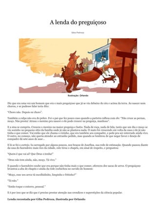 A lenda do preguiçoso
                                                        Giba Pedroza




                                                     Ilustração: Orlando


Diz que era uma vez um homem que era o mais preguiçoso que já se viu debaixo do céu e acima da terra. Ao nascer nem
chorou, e se pudesse falar teria dito:

“Choro não. Depois eu choro”.

Também a culpa não era do pobre. Foi o pai que fez pouco caso quando a parteira ralhou com ele: “Não cruze as pernas,
moço. Não presta! Atrasa o menino pra nascer e ele pode crescer na preguiça, manhoso”.

E a sina se cumpriu. Cresceu o menino na maior preguiça e fastio. Nada de roça, nada de lida, tanto que um dia o moço se
viu sozinho no pequeno sítio da família onde já não se plantava nada. O mato foi crescendo em volta da casa e ele já não
tinha o que comer. Vai então que ele chama o vizinho, que era também seu compadre, e pede pra ser enterrado ainda vivo.
O outro, no começo, não queria atender ao estranho pedido, mas quando se lembrou de que negar favor e desejo de
compadre dá sete anos de azar...

E lá se foi o cortejo. Ia carregado por alguns poucos, nos braços de Josefina, sua rede de estimação. Quando passou diante
da casa do fazendeiro mais rico da cidade, este tirou o chapéu, em sinal de respeito, e perguntou:

“Quem é que vai aí? Que Deus o tenha!”

“Deus não tem ainda, não, moço. Tá vivo.”

E quando o fazendeiro soube que era porque não tinha mais o que comer, ofereceu dez sacas de arroz. O preguiçoso
levantou a aba do chapéu e ainda da rede cochichou no ouvido do homem:

“Moço, esse seu arroz tá escolhidinho, limpinho e fritinho?”

“Tá não.”

“Então toque o enterro, pessoal.”

E é por isso que se diz que é preciso prestar atenção nas crendices e superstições da ciência popular.

Lenda recontada por Giba Pedroza, ilustrada por Orlando
 