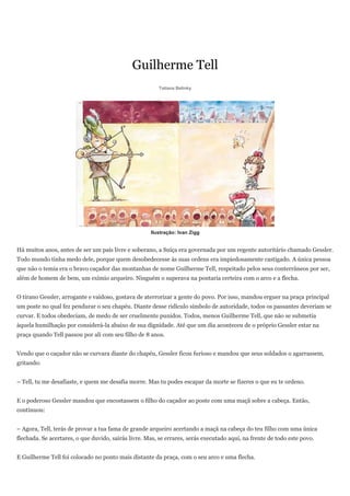 Guilherme Tell
                                                        Tatiana Belinky




                                                     Ilustração: Ivan Zigg


Há muitos anos, antes de ser um país livre e soberano, a Suíça era governada por um regente autoritário chamado Gessler.
Todo mundo tinha medo dele, porque quem desobedecesse às suas ordens era impiedosamente castigado. A única pessoa
que não o temia era o bravo caçador das montanhas de nome Guilherme Tell, respeitado pelos seus conterrâneos por ser,
além de homem de bem, um exímio arqueiro. Ninguém o superava na pontaria certeira com o arco e a flecha.


O tirano Gessler, arrogante e vaidoso, gostava de aterrorizar a gente do povo. Por isso, mandou erguer na praça principal
um poste no qual fez pendurar o seu chapéu. Diante desse ridículo símbolo de autoridade, todos os passantes deveriam se
curvar. E todos obedeciam, de medo de ser cruelmente punidos. Todos, menos Guilherme Tell, que não se submetia
àquela humilhação por considerá-la abaixo de sua dignidade. Até que um dia aconteceu de o próprio Gessler estar na
praça quando Tell passou por ali com seu filho de 8 anos.


Vendo que o caçador não se curvara diante do chapéu, Gessler ficou furioso e mandou que seus soldados o agarrassem,
gritando:


– Tell, tu me desafiaste, e quem me desafia morre. Mas tu podes escapar da morte se fizeres o que eu te ordeno.


E o poderoso Gessler mandou que encostassem o filho do caçador ao poste com uma maçã sobre a cabeça. Então,
continuou:


– Agora, Tell, terás de provar a tua fama de grande arqueiro acertando a maçã na cabeça do teu filho com uma única
flechada. Se acertares, o que duvido, sairás livre. Mas, se errares, serás executado aqui, na frente de todo este povo.


E Guilherme Tell foi colocado no ponto mais distante da praça, com o seu arco e uma flecha.
 