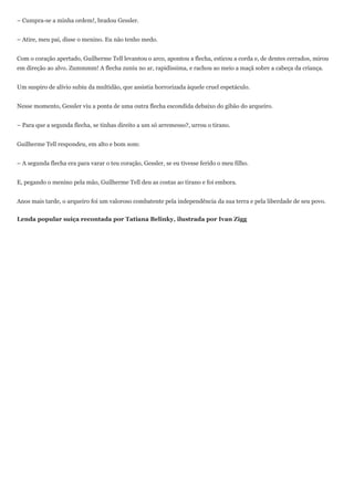 – Cumpra-se a minha ordem!, bradou Gessler.


– Atire, meu pai, disse o menino. Eu não tenho medo.


Com o coração apertado, Guilherme Tell levantou o arco, apontou a flecha, esticou a corda e, de dentes cerrados, mirou
em direção ao alvo. Zummmm! A flecha zuniu no ar, rapidíssima, e rachou ao meio a maçã sobre a cabeça da criança.


Um suspiro de alívio subiu da multidão, que assistia horrorizada àquele cruel espetáculo.


Nesse momento, Gessler viu a ponta de uma outra flecha escondida debaixo do gibão do arqueiro.


– Para que a segunda flecha, se tinhas direito a um só arremesso?, urrou o tirano.


Guilherme Tell respondeu, em alto e bom som:


– A segunda flecha era para varar o teu coração, Gessler, se eu tivesse ferido o meu filho.


E, pegando o menino pela mão, Guilherme Tell deu as costas ao tirano e foi embora.


Anos mais tarde, o arqueiro foi um valoroso combatente pela independência da sua terra e pela liberdade de seu povo.


Lenda popular suíça recontada por Tatiana Belinky, ilustrada por Ivan Zigg
 