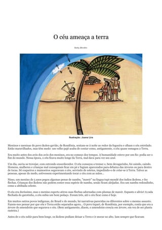 O céu ameaça a terra
                                                      Betty Mindlin




                                                  Ilustração: Joana Lira


Meninos e meninas do povo ikolen-gavião, de Rondônia, sentam-se à noite ao redor da fogueira e olham o céu estrelado.
Estão maravilhados, mas têm medo: um velho pajé acaba de contar como, antigamente, o céu quase esmagou a Terra.

Era muito antes dos avós dos avós dos meninos, era no começo dos tempos. A humanidade esteve por um fio: podia ser o
fim do mundo. Nessa época, o céu ficava muito longe da Terra, mal dava para ver seu azul.

Um dia, ouviu-se trovejar, com estrondo ensurdecedor. O céu começou a tremer e, bem devagarinho, foi caindo, caindo.
Homens, mulheres e crianças mal conseguiam ficar em pé e fugiam apavorados para debaixo das árvores ou para dentro
de tocas. Só coqueiros e mamoeiros seguravam o céu, servindo de esteios, impedindo-o de colar-se à Terra. Talvez as
pessoas, apesar do medo, estivessem experimentando tocar o céu com as mãos...

Nisso, um menino de 5 anos pegou algumas penas de nambu, "mawir" na língua tupi-mondé dos índios ikolens, e fez
flechas. Crianças dos ikolens não podem comer essa espécie de nambu, senão ficam aleijadas. Era um nambu redondinho,
como a abóbada celeste.

O céu era duríssimo, mas o menino esperto atirou suas flechas adornadas com plumas de mawir. Espanto e alívio! A cada
flechada do garotinho, o céu subia um bom pedaço. Foram três, até o céu ficar como é hoje.

Em muitos outros povos indígenas, do Brasil e do mundo, há narrativas parecidas ou diferentes sobre o mesmo assunto.
Fazem-nos pensar por que céu e Terra estão separados agora... O povo tupari, de Rondônia, por exemplo, conta que era a
árvore do amendoim que segurava o céu. (Bem antigamente, dizem, o amendoim crescia em árvore, em vez de ser planta
rasteira.)

Antes de o céu subir para bem longe, os ikolens podiam deixar a Terra e ir morar no alto. Iam sempre que ficavam
 