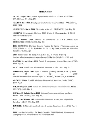 BIBLIOGRAFÍA
ACERA, Miguel. 2011. Manual imprescindible de c/c++. s.l. : GRUPO ANAYA
COMERCIAL, 2011. Pág, 276.
ANGULO, José. 1999. Enciclopedia de electrónica moderna. Bilbao : PARANINFO,
1999. ISBN.
ARBOLEDAS, David. 2010. Electrónica básica. s.l. : STARBOOK, 2010. Pág. 38.
ARDUINO. 2013. Arduino. [En línea] 2013. [Citado el: 13 de noviembre de 2013.]
http://www.arduino.cc/es/.
ARIAS, Manuel. 2006. Manual de automóviles. s.l. : CIE INVERSIONE
EDITORIALES DOSSAT, 2006. Pág, 483.
2006. BIOMETRÍA. [En línea] Consejo Nacional de Ciencia y Tecnología, Agosto de
2006. [Citado el: 17 de Septiembre de 2013.] http://www.biometria.gov.ar/metodos-
biometricos/dactilar.aspx.
2011. Buenas tareas. [En línea] 2011. [Citado el: 2 de octubre de 2013.]
http://www.buenastareas.com/ensayos/Lector-De-Huellas-Digitales/2255309.html.
CASTRO, Vcente Miguel. 1998. Trucaje de motores de 4 tiempos. Barcelona : CEAC,
1998. Pág. 18.
CEAC. 2003. Manual ceac del automóvil. Barcelona : CEAC, 2003. Pág. 261.
CHAMPION, Bujías. 2012. Bujías. Champion. [En línea] 30 de 06 de 2012. [Citado
el: 15 de 02 de 2013.]
http://www.etman.com.ar:444/Catalogos/CATALOGO_CHAMPION_BUJIAS.PDF.
CROUSE, Willian H. 1993. Mecánica del automóvil. Barcelona : MARCOMBO,
1993. Pág.2.
GIL, Hermógenes. 2002. Manual del automovil reparación y mantenimiento. Madrid :
CULTRAL, 2002. Pág. 8.
GONZÁLEZ Calleja, David. 2012. Motores térmicos y sus sistemas auxiliares.
Madrid : PARANINFO, 2012. Pág. 105.
GUILLIERI, Stefano. 2005. Preparación de motores de serie para competición.
Barcelona : CEAC, 2005. Pág. 102.
KINDLER, H. Matemática aplicada para la técnica del automovil. s.l. : GTZ. Pág.112
y 113.
2006. La revista informática. [En línea] Copyright, 2006. [Citado el: 6 de agosto de
2013.] http://www.larevistainformatica.com/BASIC.htm.
 