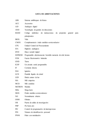 LISTA DE ABREVIACIONES
ABS Sistema antibloqueo de frenos
ACC Accesorios
A/D Analógico digital
AND Tecnologías de gestión de direcciones
BASIC Código simbólico de instrucciones de propósito general para
principiantes
BIOS Vida
CMOS Complementario óxido metálico-semiconductor
CPU Unidad Central de Procesamiento
D/A Digitales analógicos
DVD Disco versátil digital
EEPROM Programable eléctricamente borrable memoria de sólo lectura
FEM Fuerza Electromotriz Inducida
GND Tierra
ICSP Un circuito serial programable
IF Corriente directa
ING Ignición
LCD Pantalla líquida de cristal
LED Diodo emisor de luz
MA Mili amperios
MCD Mili candelas
METRON Medida
MHz Mega hertz
MOS Óxido metálico-semiconductor
NO Normalmente abierto
OHM Ohmios
OR Puerta de salida de investigación
PBP Pic basic pro
PIC Control de programación de interrupciones
PIN Número de identificación personal
PWM Pulso con modulación
 