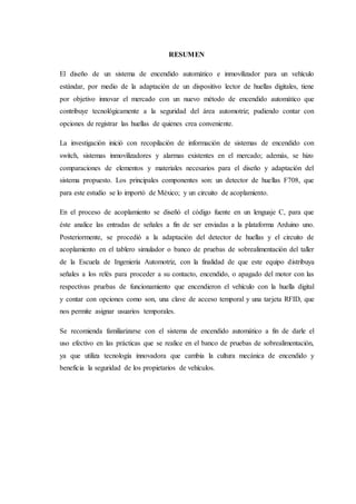 RESUMEN
El diseño de un sistema de encendido automático e inmovilizador para un vehículo
estándar, por medio de la adaptación de un dispositivo lector de huellas digitales, tiene
por objetivo innovar el mercado con un nuevo método de encendido automático que
contribuye tecnológicamente a la seguridad del área automotriz; pudiendo contar con
opciones de registrar las huellas de quienes crea conveniente.
La investigación inició con recopilación de información de sistemas de encendido con
switch, sistemas inmovilizadores y alarmas existentes en el mercado; además, se hizo
comparaciones de elementos y materiales necesarios para el diseño y adaptación del
sistema propuesto. Los principales componentes son: un detector de huellas F708, que
para este estudio se lo importó de México; y un circuito de acoplamiento.
En el proceso de acoplamiento se diseñó el código fuente en un lenguaje C, para que
éste analice las entradas de señales a fin de ser enviadas a la plataforma Arduino uno.
Posteriormente, se procedió a la adaptación del detector de huellas y el circuito de
acoplamiento en el tablero simulador o banco de pruebas de sobrealimentación del taller
de la Escuela de Ingeniería Automotriz, con la finalidad de que este equipo distribuya
señales a los relés para proceder a su contacto, encendido, o apagado del motor con las
respectivas pruebas de funcionamiento que encendieron el vehículo con la huella digital
y contar con opciones como son, una clave de acceso temporal y una tarjeta RFID, que
nos permite asignar usuarios temporales.
Se recomienda familiarizarse con el sistema de encendido automático a fin de darle el
uso efectivo en las prácticas que se realice en el banco de pruebas de sobrealimentación,
ya que utiliza tecnología innovadora que cambia la cultura mecánica de encendido y
beneficia la seguridad de los propietarios de vehículos.
 