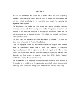 ABSTRACT
An auto and immobilizer start system for a standar vehicle has been designed by
adjusting a digital fingerprint scanner device in order to innovate the market with a new
auto-start method contributing to the automotive area security by registering the
fingerprints when required.
The investigation was carried out with switch start system information gathering,
immobilizer systems and alarms existing in the market. Comparisons of elements and
materials for the design and adaptation of the proposed system were carried out. The
main components are a fingerprint detector F708, which was imported from Mexico,
and a connection circuit.
The target code was designer in the connection process in Language C to analize the
signal inputs to be sent to the Arduino Uno plataform.
Lately, the fingerprint scanner and the connection circuit were adapted in the simulator
board or supercharging testing bank at repair shop belonging to Automotive
Engineering School, so that this equipment can distribute signals to the relies to make
contact, on –or-off engine with the respective running test starting car with the digital
fingerprint and have options as temporary access key, RFID (Radio Frequency
Identification) card to allocate temporary users.
It is recommended to get adjusted to the auto start system in order to use it effectively in
the practices to be carried out at the supercharging testing bank because it uses updated
technology which changes the starting habits and benefits the vehicle´s owner safety.
 
