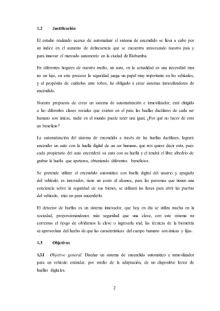 2
1.2 Justificación
El estudio realizado acerca de automatizar el sistema de encendido se lleva a cabo por
un índice en el aumento de delincuencia que se encuentra atravesando nuestro país y
para innovar el mercado automotriz en la ciudad de Riobamba.
En diferentes hogares de nuestro medio, un auto, en la actualidad es una necesidad mas
no un lujo, en este proceso la seguridad juega un papel muy importante en los vehículos,
y el propósito de cuidarlos ante robos, ha obligado a crear sistemas inmovilizadores de
encendido.
Nuestra propuesta de crear un sistema de automatización e inmovilizador, está dirigido
a las diferentes clases sociales que existen en el país; las huellas dactilares de cada ser
humano son únicas, nadie en el mundo puede tener una igual, ¿Por qué no hacer de esto
un beneficio?
La automatización del sistema de encendido a través de las huellas dactilares, logrará
encender un auto con la huella digital de un ser humano, que nos quiere decir esto, pues
cada propietario del auto encenderá su auto con su huella y el tendrá el libre albedrio de
grabar la huella que apetezca, obteniendo diferentes beneficios.
Se pretende utilizar el encendido automático con huella digital del usuario y apagado
del vehículo, es innovador, tiene un costo al alcance, para las personas que tienen una
conciencia sobre la seguridad de sus bienes, se utilizará las llaves para abrir las puertas
del vehículo, más no para encenderlo.
El detector de huellas es un sistema innovador, que hoy en día se utiliza mucho en la
sociedad, proporcionándonos más seguridad que una clave, con este sistema no
corremos el riesgo de olvidarnos la clave o ingresarla mal, las técnicas de la biometría
se aprovechan del hecho de que las características del cuerpo humano son únicas y fijas.
1.3 Objetivos
1.3.1 Objetivo general. Diseñar un sistema de encendido automático e inmovilizador
para un vehículo estándar, por medio de la adaptación, de un dispositivo lector de
huellas digitales.
 