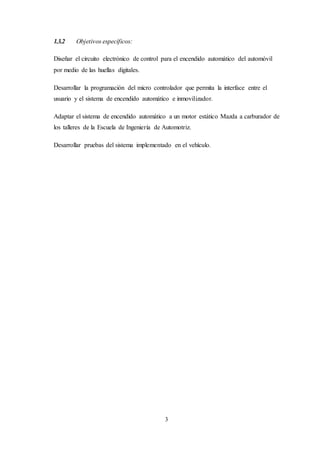 3
1.3.2 Objetivos específicos:
Diseñar el circuito electrónico de control para el encendido automático del automóvil
por medio de las huellas digitales.
Desarrollar la programación del micro controlador que permita la interface entre el
usuario y el sistema de encendido automático e inmovilizador.
Adaptar el sistema de encendido automático a un motor estático Mazda a carburador de
los talleres de la Escuela de Ingeniería de Automotriz.
Desarrollar pruebas del sistema implementado en el vehículo.
 