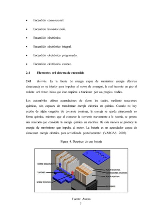 7
 Encendido convencional.
 Encendido transistorizado.
 Encendido electrónico.
 Encendido electrónico integral.
 Encendido electrónico programado.
 Encendido electrónico estático.
2.4 Elementos del sistema de encendido
2.4.1 Batería. Es la fuente de energía capaz de suministrar energía eléctrica
almacenada en su interior para impulsar al motor de arranque, la cual trasmite un giro al
volante del motor, hasta que éste empieza a funcionar por sus propios medios.
Los automóviles utilizan acumuladores de plomo los cuales, mediante reacciones
químicas, son capaces de transformar energía eléctrica en química. Cuando no hay
acción de algún cargador de corriente continua, la energía se queda almacenada en
forma química, mientras que al conectar la corriente nuevamente a la batería, se genera
una reacción que convierte la energía química en eléctrica. De esta manera se produce la
energía de movimiento que impulsa al motor. La batería es un acumulador capaz de
almacenar energía eléctrica para ser utilizada posteriormente. (VARGAS, 2002)
Figura 4. Despiece de una batería
Fuente: Autora
 