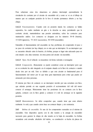 10
Para solucionar estas dos situaciones se plantea interrumpir opcionalmente la
circulación de corriente por el circuito de encendido tal y como se ve en el dibujo de
manera que en cualquier posición de la leva el circuito permanece abierto y no hay
chispa.
2.4.2.2 Funcionamiento. Cuando está en posición inicial, los contactos se hallan
separados, los cuales mediante un giro a la derecha se unen, permitiendo que la
corriente circule, manteniéndose una presión automática, sobre los contactos para
mantenerlos unidos. Los contactos se designan con los números 30=B (batería),
15=IGN (ignición), 75=ACC (accesorios), 50=STD (encendido).
Entendido el funcionamiento del encendido no hay problemas de comprender el paso o
no paso de corriente (no hay chispa), no es más que un interruptor. Es un interruptor que
se encuentra ubicado entre la batería y la bobina, porque es lugar más adecuado pues no
está situado a las altas tensiones de otras partes del circuito de encendido.
2.4.2.3 Tipos. En el vehículo se encuentran de forma redonda o rectangular.
2.4.2.4 Composición. Básicamente se puede considerar como un interruptor pero que
en su evolución ha sido integrado en el conjunto situado en la llave de contacto o mando
desde éste por un relé. Esto es debido a que este circuito es fundamental para el
funcionamiento del motor por lo que tiene gran importancia para evitar que pueda ser
arrancado por otras personas.
El sistema por llave de contacto es un interruptor movido por una cerradura con llave,
que además permite en una segunda posición el accionamiento del relé del motor
conecte el arranque. Básicamente tiene las posiciones de: no contacto con la llave
quitada, contacto con la llave girada y contacto (+) relé de arranque en la siguiente
posición.
2.4.2.5 Mantenimiento. Se debe comprobar que, cuando tiene que estar abierto
realmente lo está y que cuando cierra hace un contacto limpio y sin resistencia.
2.4.3 Bobina de encendido. Es uno de los componentes esenciales en el sistema de
encendido. Este dispositivo aporta con la alta tensión y la energía de encendido
necesario para generar la chispa de alta tensión en la bujía de encendido. La bobina
secundaria está envuelta alrededor del núcleo, su constitución es hecho de placas de
 