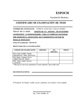 ESPOCH
Facultad de Mecánica
CERTIFICADO DE EXAMINACIÓN DE TESIS
NOMBRE DEL ESTUDIANTE: PATRICIA ESTEFANIA COELLO TORRES
TÍTULO DE LA TESIS: “DISEÑO DE UN SISTEMA DE ENCENDIDO
AUTOMÁTICO E INMOVILIZADOR PARA UN VEHÍCULO ESTÁNDAR,
POR MEDIO DE LA ADAPTACIÓN DE UN DISPOSITIVO LECTOR DE
HUELLAS DIGITALES”
Fecha de Examinación: 2014-01-10
RESULTADO DE LA EXAMINACIÓN:
COMITÉ DE EXAMINACIÓN APRUEBA NO
APRUEBA
FIRMA
ING. Carlos Santillán Mariño
(PRESIDENTE TRIB. DEFENSA)
ING. Diego Constante Navas
(DIRECTOR DE TESIS)
DOC. Mario Audelo Guevara
(ASESOR)
* Más que un voto de no aprobación es razón suficiente para la falla total.
RECOMENDACIONES:
El Presidente del Tribunal certifica que las condiciones de la defensa se han cumplido.
Ing. Carlos Santillán M.
 