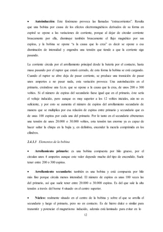 12
 Autoinducción: Este fenómeno provoca las llamadas “extracorrientes”. Resulta
que una bobina por causa de los efectos electromagnéticos derivados de su forma en
espiral se opone a las variaciones de corriente, porque al dejar de circular corriente
bruscamente por ella, disminuye también bruscamente el flujo magnético por sus
espiras, y la bobina se opone “a la causa que lo crea” es decir se opone a esa
disminución de intensidad y engendra una tensión que tiende a que la corriente siga
pasando.
La corriente circula por el arrollamiento principal desde la batería por el contacto, hasta
masa pasando por el ruptor que estará cerrado, de esta forma la bobina se está cargando.
Cuando el ruptor se abre deja de pasar corriente, se produce una transición de pasar
unos amperios a no pasar nada, esta variación provoca: Una autoinducción en el
primario, creándose una f.e.m. que se opone a la causa que la crea, de unos 200 o 300
voltios. Si el número de espiras del secundario fuese igual que en el primario, éste sería
el voltaje inducido, pero aunque es muy superior a los 12 voltios iniciales, aún no es
suficiente, y por esto se aumenta el número de espiras del arrollamiento secundario de
manera que se multiplica por esa relación de espiras entre primario y secundario que es
de unas 100 espiras por cada una del primario. Por lo tanto en el secundario obtenemos
una tensión de unos 20.000 o 30.000 voltios, esta tensión tan enorme ya es capaz de
hacer saltar la chispa en la bujía y, en definitiva, encender la mezcla comprimida en los
cilindros.
2.4.3.3 Elementos de la bobina
 Arrollamiento primario: es una bobina compuesta por hilo grueso, por el
circulan unos 4 amperios aunque este valor depende mucho del tipo de encendido. Suele
tener entre 200 o 300 espiras.
 Arrollamiento secundario: también es una bobina y está compuesta por hilo
más fino porque circula menos intensidad. El número de espiras es unas 100 veces las
del primario, así que suele tener entre 20.000 o 30.000 espiras. Es del que sale la alta
tensión a través del borne 4 situado en el centro superior.
 Núcleo: realmente situado en el centro de la bobina y sobre el que se arrolla el
secundario y luego el primario, pero no en contacto. Es de hierro dulce o similar para
transmitir y potenciar el magnetismo inducido, además está laminado para evitar en lo
 