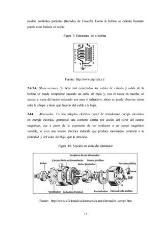 13
posible corrientes parásitas (llamadas de Foucolt). Como la bobina se calienta bastante
puede estar bañada en aceite.
Figura 9. Estructura de la bobina
Fuente: http://www.etp.uda.cl/
2.4.3.4 Observaciones. Si tiene mal conectados los cables de entrada y salida de la
bobina se puede comprobar sacando un cable de bujía y, con el motor en marcha, se
acerca a masa del motor separado por unos 6 milímetros, ahora se puede observar cómo
salta la chispa y tiene que hacerlo del cable a la bujía.
2.4.4 Alternador. Es una máquina eléctrica capaz de transformar energía mecánica
en energía eléctrica, generando una corriente alterna por acción del corte del campo
magnético, que a partir de la exposición de un conductor a un campo magnético
variable, se crea una tensión eléctrica inducida que produce movimiento contrario a la
polaridad y del valor del flujo que lo atraviesa.
Figura 10. Sección en corte del alternador
Fuente: http://www.aficionadosalamecanica.net/alternador-compr.htm
 