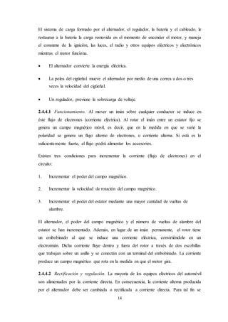 14
El sistema de carga formado por el alternador, el regulador, la batería y el cableado, le
restauran a la batería la carga removida en el momento de encender el motor, y maneja
el consumo de la ignición, las luces, el radio y otros equipos eléctricos y electrónicos
mientras el motor funciona.
 El alternador convierte la energía eléctrica.
 La polea del cigüeñal mueve el alternador por medio de una correa a dos o tres
veces la velocidad del cigüeñal.
 Un regulador, previene la sobrecarga de voltaje.
2.4.4.1 Funcionamiento. Al mover un imán sobre cualquier conductor se induce en
éste flujo de electrones (corriente eléctrica). Al rotar el imán entre un estator fijo se
genera un campo magnético móvil, es decir, que en la medida en que se varié la
polaridad se genera un flujo alterno de electrones, o corriente alterna. Si está es lo
suficientemente fuerte, el flujo podrá alimentar los accesorios.
Existen tres condiciones para incrementar la corriente (flujo de electrones) en el
circuito:
1. Incrementar el poder del campo magnético.
2. Incrementar la velocidad de rotación del campo magnético.
3. Incrementar el poder del estator mediante una mayor cantidad de vueltas de
alambre.
El alternador, el poder del campo magnético y el número de vueltas de alambre del
estator se han incrementado. Además, en lugar de un imán permanente, el rotor tiene
un embobinado al que se induce una corriente eléctrica, convirtiéndolo en un
electroimán. Dicha corriente fluye dentro y fuera del rotor a través de dos escobillas
que trabajan sobre un anillo y se conectan con un terminal del embobinado. La corriente
produce un campo magnético que rota en la medida en que el motor gira.
2.4.4.2 Rectificación y regulación. La mayoría de los equipos eléctricos del automóvil
son alimentados por la corriente directa. En consecuencia, la corriente alterna producida
por el alternador debe ser cambiada o rectificada a corriente directa. Para tal fin se
 