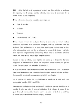 16
2.4.6 Bujía. La bujía es la encargada de introducir una chispa eléctrica en la cámara
de explosión, con la energía calorífica suficiente, para iniciar la combustión de la
mezcla al final de cada compresión.
2.4.6.1 Elementos. Las partes esenciales de una bujía son:
 Perno de conexión
 El aislador
 El cuerpo
 Los electrodos (CEAC , 2003)
2.4.6.2 Grado térmico de la bujía. Durante la combustión se forman residuos
carbonosos procedentes de la combustión incompleta, tanto del combustible como del
lubricante. Estos residuos salen en su mayor parte por el escape, pero una parte de ellos,
sobre todo cuando el motor está frío, se adhieren a las paredes de la cámara y a la bujía.
Estos depósitos son parcialmente conductores y derivan parte de la corriente, restándole
energía a la chispa incluso pueden llegar a impedir su salto.
Cuando la bujía se calienta, estos depósitos se queman y se desprenden. Se llama
temperatura de auto-limpieza de la bujía a la temperatura mínima necesaria para que eso
ocurra. Esta temperatura está por encima de los 400° C.
Si el pie del aislador y los electrodos se calientan por encima de los 850°C, se crean en
ellos focos incandescentes que provocan el autoencendido antes de que salte la chispa.
Este encendido incontrolado es sumamente perjudicial para el motor.
De lo expuesto se deduce que la temperatura de trabajo de la bujía debe estar
comprendida entre los 400°C y los 850°C.
La temperatura media de una bujía depende de la cantidad de calor que absorbe y de la
cantidad de calor que cede. A parte del enfriamiento de la bujía por la entrada de los
gases frescos, la mayor cantidad de calor la cede a la culata a través de la rosca (81%);
el resto lo cede al aire ambiente desde el cuerpo y el aislador.
 