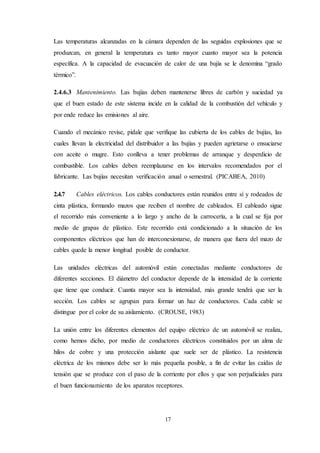 17
Las temperaturas alcanzadas en la cámara dependen de las seguidas explosiones que se
produzcan, en general la temperatura es tanto mayor cuanto mayor sea la potencia
específica. A la capacidad de evacuación de calor de una bujía se le denomina “grado
térmico”.
2.4.6.3 Mantenimiento. Las bujías deben mantenerse libres de carbón y suciedad ya
que el buen estado de este sistema incide en la calidad de la combustión del vehículo y
por ende reduce las emisiones al aire.
Cuando el mecánico revise, pídale que verifique las cubierta de los cables de bujías, las
cuales llevan la electricidad del distribuidor a las bujías y pueden agrietarse o ensuciarse
con aceite o mugre. Esto conlleva a tener problemas de arranque y desperdicio de
combustible. Los cables deben reemplazarse en los intervalos recomendados por el
fabricante. Las bujías necesitan verificación anual o semestral. (PICABEA, 2010)
2.4.7 Cables eléctricos. Los cables conductores están reunidos entre sí y rodeados de
cinta plástica, formando mazos que reciben el nombre de cableados. El cableado sigue
el recorrido más conveniente a lo largo y ancho de la carrocería, a la cual se fija por
medio de grapas de plástico. Este recorrido está condicionado a la situación de los
componentes eléctricos que han de interconexionarse, de manera que fuera del mazo de
cables quede la menor longitud posible de conductor.
Las unidades eléctricas del automóvil están conectadas mediante conductores de
diferentes secciones. El diámetro del conductor depende de la intensidad de la corriente
que tiene que conducir. Cuanta mayor sea la intensidad, más grande tendrá que ser la
sección. Los cables se agrupan para formar un haz de conductores. Cada cable se
distingue por el color de su aislamiento. (CROUSE, 1983)
La unión entre los diferentes elementos del equipo eléctrico de un automóvil se realiza,
como hemos dicho, por medio de conductores eléctricos constituidos por un alma de
hilos de cobre y una protección aislante que suele ser de plástico. La resistencia
eléctrica de los mismos debe ser lo más pequeña posible, a fin de evitar las caídas de
tensión que se produce con el paso de la corriente por ellos y que son perjudiciales para
el buen funcionamiento de los aparatos receptores.
 