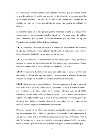 18
Los conductores eléctrico deben poseer cualidades mecánicas que les permitan resistir,
ya sean los esfuerzos de torsión o de tracción, ya las vibraciones a que están sometidos
en el propio automóvil. Con este fin, el alma de los mismos está formada por un
conjunto de hilos de cobre, generalmente de menos una décima de milímetro de
diámetro.
El aislamiento debe ser lo más perfecto posible, resistiendo al calor y al ataque de los
agentes exteriores de degradación (gasolina, diesel, etc.). Por estas razones los aislantes
están constituidos por un tubo de caucho recubierto por una trenza de algodón.
Corrientemente se utiliza fundas flexibles barnizadas.
2.4.7.1 Necesidad. Ahora que ya tenemos la corriente de alta tensión en los bornes de
la tapa del distribuidor se hace necesario llevarla hasta la bujía puesto que, como es
lógico, la tapa del distribuidor no va puesta encima de éstas.
2.4.7.2 Funcionamiento. El funcionamiento es bien sencillo, pues lo único que hace es
conducir la corriente de alta tensión entre los dos puntos a que está conectado. En este
caso hace la unión entre la salida de la tapa del distribuidor y la bujía.
2.4.7.3 Composición. Se trata de un cable para cada bujía. El cable es especial para
alta tensión por lo que está muy bien aislado, y sus terminales se adaptan a la tuerca de
conexión de la bujía y a las salidas de la tapa del distribuidor por el otro.
2.4.7.4 Mantenimiento y comprobaciones. Debemos asegurarnos de que el cable une
cada salida con la bujía del cilindro que le corresponde, es decir, si unimos la salida 1
con el cilindro 4, la chispa saltará en el momento adecuado pero en el cilindro
equivocado, en este caso en el 4 en lugar de en el 1, que es donde debería hacerlo.
Además esto implica también que la salida 4 no está conectada con su bujía, por lo que
al menos dos cilindros no tendrán chispa en la compresión, sino en el momento del
cruce de válvulas (se producen explosiones en el escape).
Debemos examinar si los cables están cortados, deteriorados, conectados a masa o si
hay alguna conexión floja o suelta. El buen estado de los cables es más importante de lo
que parece, porque ante la creciente resistencia que las mayores compresiones ponen al
salto de la chispa en la cámara de explosión, ocurre que la alta presión eléctrica, voltaje,
tiende a “romper” por donde más fácil le resulte. Una grieta o reblandecimiento por
 