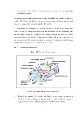 21
 Las alarmas activas tienen botones transmisores que deben ser presionados para
desarmar el sistema.
Las alarmas para coches cuentan con accesorios disponibles para mejorar las funciones
básicas del sistema. Las baterías de apoyo aseguran que el sistema pueda seguir
activado si se agotan las baterías principales del vehículo.
El "inmovilizador de encendido" es también muy eficaz. Incluso si un ladrón logra
meterse al auto, no podrá arrancar el coche. La alarma tiene que ser desactivada antes
que el vehículo pueda ser arrancado. Hay muchas alarmas de auto que pueden
sorprender al dueño del vehículo. Es importante considerar sólo lo que es necesario y no
ser ostentoso sobre ello. Lo más importante es ser capaz de mantener su vehículo seguro
cuando está estacionado, lejos de la tentación de los robos.
2.4.9.2 Elementos de una alarma.
Figura 12. Elementos de una alarma
Fuente: http://www.google.com.ec/imgres?start
 Sensores de puertas. El elemento más básico en un sistema de alarma de
automóvil es la alarma de puertas. Cuando se abre el capó, el maletero o alguna de
las puertas en un coche totalmente protegido, la central activa la alarma.
 