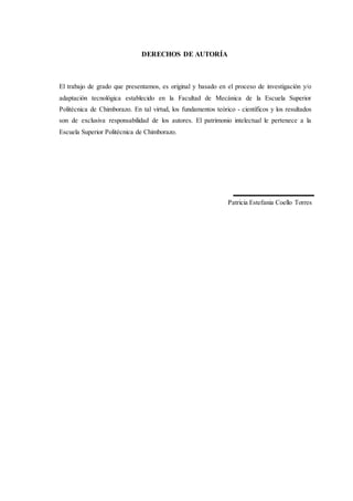 DERECHOS DE AUTORÍA
El trabajo de grado que presentamos, es original y basado en el proceso de investigación y/o
adaptación tecnológica establecido en la Facultad de Mecánica de la Escuela Superior
Politécnica de Chimborazo. En tal virtud, los fundamentos teórico - científicos y los resultados
son de exclusiva responsabilidad de los autores. El patrimonio intelectual le pertenece a la
Escuela Superior Politécnica de Chimborazo.
Patricia Estefania Coello Torres
 