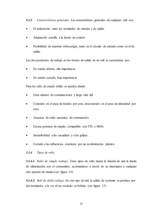 25
3.1.3 Características generales. Las características generales de cualquier relé son:
 El aislamiento entre los terminales de entrada y de salida.
 Adaptación sencilla a la fuente de control.
 Posibilidad de soportar sobrecargas, tanto en el circuito de entrada como en el de
salida.
Las dos posiciones de trabajo en los bornes de salida de un relé se caracterizan por:
 En estado abierto, alta impedancia.
 En estado cerrado, baja impedancia.
Para los relés de estado sólido se pueden añadir:
 Gran número de conmutaciones y larga vida útil.
 Conexión en el paso de tensión por cero, desconexión en el paso de intensidad por
cero.
 Ausencia de ruido mecánico de conmutación.
 Escasa potencia de mando, compatible con TTL y MOS.
 Insensibilidad a las sacudidas y a los golpes.
 Cerrado a las influencias exteriores por un recubrimiento plástico.
3.1.4 Tipos de relés.
3.1.4.1 Relés de simple trabajo. Estos tipos de relés tienen la función de unir la fuente
de alimentación con el consumidor, accionándose a través de un interruptor o cualquier
otro aparato de mando.(ver figura 16)
3.1.4.2 Relé de doble trabajo. En este tipo de relé la salida de corriente se produce por
dos terminales a la vez al ser excitado su bobina. (ver figura 17)
 