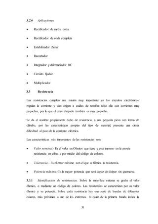 31
3.2.6 Aplicaciones.
 Rectificador de media onda
 Rectificador de onda completa
 Estabilizador Zener
 Recortador
 Integrador y diferenciador RC
 Circuito fijador
 Multiplicador
3.3 Resistencia
Las resistencias cumplen una misión muy importante en los circuitos electrónicos:
regulan la corriente y dan origen a caídas de tensión; todo ello con corrientes muy
pequeñas, por lo que el calor disipado también es muy pequeño.
Se da el nombre propiamente dicho de resistencia, a una pequeña pieza con forma de
cilindro, por las características propias del tipo de material, presenta una cierta
dificultad al paso de la corriente eléctrica.
Las características más importantes de las resistencias son:
 Valor nominal.- Es el valor en Ohmios que tiene y está impreso en la propia
resistencia en cifras o por medio del código de colores.
 Tolerancia.- Es el error máximo con el que se fábrica la resistencia.
 Potencia máxima.-Es la mayor potencia que será capaz de disipar sin quemarse.
3.3.1 Identificación de resistencias. Sobre la superficie externa se graba el valor
óhmico, o mediante un código de colores. Las resistencias se caracterizan por su valor
óhmico y su potencia. Sobre cada resistencia hay una serie de bandas de diferentes
colores, más próximos a uno de los extremos. El color de la primera banda indica la
 