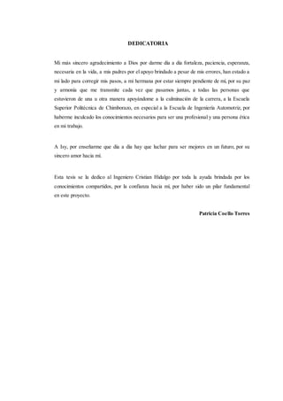 DEDICATORIA
Mi más sincero agradecimiento a Dios por darme día a día fortaleza, paciencia, esperanza,
necesaria en la vida, a mis padres por el apoyo brindado a pesar de mis errores, han estado a
mi lado para corregir mis pasos, a mi hermana por estar siempre pendiente de mí, por su paz
y armonía que me transmite cada vez que pasamos juntas, a todas las personas que
estuvieron de una u otra manera apoyándome a la culminación de la carrera, a la Escuela
Superior Politécnica de Chimborazo, en especial a la Escuela de Ingeniería Automotriz, por
haberme inculcado los conocimientos necesarios para ser una profesional y una persona ética
en mi trabajo.
A Isy, por enseñarme que día a día hay que luchar para ser mejores en un futuro, por su
sincero amor hacia mí.
Esta tesis se la dedico al Ingeniero Cristian Hidalgo por toda la ayuda brindada por los
conocimientos compartidos, por la confianza hacia mí, por haber sido un pilar fundamental
en este proyecto.
Patricia Coello Torres
 