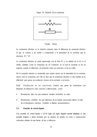 33
Figura 26. Símbolo de la resistencia
Fuente: Autora
La resistencia eléctrica es la relación existente entre la diferencia de potencial eléctrico
al que se somete a un medio o componente y la intensidad de la corriente que lo
atraviesa: R = V/I
La resistencia eléctrica se suele representar con la letra R, y su unidad en el SI es el
ohmio, definido como la resistencia de un conductor en el cual la corriente es de un
amperio cuando la diferencia de potencial entre sus extremos es de un voltio.
De la ecuación anterior se desprende que cuanta menor sea la intensidad de la corriente,
mayor será la resistencia, por ello se dice que la resistencia eléctrica es una medida de la
dificultad que opone un conductor al paso de la corriente a su través.
3.3.2 Clasificación de las resistencias. Existen una gama de resistencias con
finalidad de utilización muy concreta y diferenciada, como:
 Resistencias fijas: las que mantiene siempre invariable su valor.
 Resistencias variables: las que disponen de un mando para poder alterar el valor
de su Resistencia eléctrica. También se llaman potenciómetros.
3.4 Pantalla de cristal líquido
Una pantalla de cristal líquido o LCD (sigla del inglés liquid crystal display) es una
pantalla delgada y plana formada por un número de píxeles en color o monocromos
colocados delante de una fuente de luz o reflectora.
 