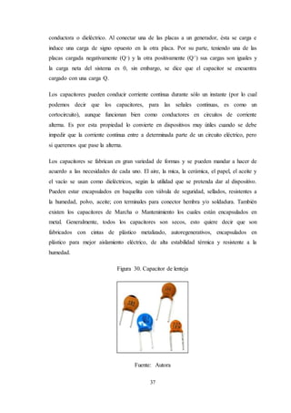 37
conductora o dieléctrico. Al conectar una de las placas a un generador, ésta se carga e
induce una carga de signo opuesto en la otra placa. Por su parte, teniendo una de las
placas cargada negativamente (Q-) y la otra positivamente (Q+) sus cargas son iguales y
la carga neta del sistema es 0, sin embargo, se dice que el capacitor se encuentra
cargado con una carga Q.
Los capacitores pueden conducir corriente continua durante sólo un instante (por lo cual
podemos decir que los capacitores, para las señales continuas, es como un
cortocircuito), aunque funcionan bien como conductores en circuitos de corriente
alterna. Es por esta propiedad lo convierte en dispositivos muy útiles cuando se debe
impedir que la corriente continua entre a determinada parte de un circuito eléctrico, pero
si queremos que pase la alterna.
Los capacitores se fabrican en gran variedad de formas y se pueden mandar a hacer de
acuerdo a las necesidades de cada uno. El aire, la mica, la cerámica, el papel, el aceite y
el vacío se usan como dieléctricos, según la utilidad que se pretenda dar al dispositivo.
Pueden estar encapsulados en baquelita con válvula de seguridad, sellados, resistentes a
la humedad, polvo, aceite; con terminales para conector hembra y/o soldadura. También
existen los capacitores de Marcha o Mantenimiento los cuales están encapsulados en
metal. Generalmente, todos los capacitores son secos, esto quiere decir que son
fabricados con cintas de plástico metalizado, autoregenerativos, encapsulados en
plástico para mejor aislamiento eléctrico, de alta estabilidad térmica y resistente a la
humedad.
Figura 30. Capacitor de lenteja
Fuente: Autora
 