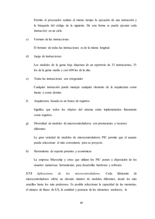 40
Permite al procesador realizar al mismo tiempo la ejecución de una instrucción y
la búsqueda del código de la siguiente. De esta forma se puede ejecutar cada
instrucción en un ciclo.
c) Formato de las instrucciones
El formato de todas las instrucciones es de la misma longitud.
d) Juego de instrucciones
Los modelos de la gama baja disponen de un repertorio de 33 instrucciones, 35
los de la gama media y casi 600 los de la alta.
e) Todas las instrucciones son ortogonales
Cualquier instrucción puede manejar cualquier elemento de la arquitectura como
fuente o como destino.
f) Arquitectura basada en un banco de registros
Significa que todos los objetos del sistema están implementados físicamente
como registros.
g) Diversidad de modelos de macrocontroladores con prestaciones y recursos
diferentes
La gran variedad de modelos de microcontroladores PIC permite que el usuario
pueda seleccionar el más conveniente para su proyecto.
h) Herramienta de soporte potentes y económicas
La empresa Microchip y otras que utilizan los PIC ponen a disposición de los
usuarios numerosas herramientas para desarrollar hardware y software.
3.7.3 Aplicaciones de los microcontroladores. Cada fabricante de
microcontroladores oferta un elevado número de modelos diferentes, desde los más
sencillos hasta los más poderosos. Es posible seleccionar la capacidad de las memorias,
el número de líneas de E/S, la cantidad y potencia de los elementos auxiliares, la
 