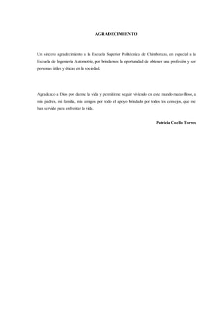 AGRADECIMIENTO
Un sincero agradecimiento a la Escuela Superior Politécnica de Chimborazo, en especial a la
Escuela de Ingeniería Automotriz, por brindarnos la oportunidad de obtener una profesión y ser
personas útiles y éticas en la sociedad.
Agradezco a Dios por darme la vida y permitirme seguir viviendo en este mundo maravilloso, a
mis padres, mi familia, mis amigos por todo el apoyo brindado por todos los consejos, que me
han servido para enfrentar la vida.
Patricia Coello Torres
 
