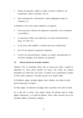 42
 Sistemas de supervisión, vigilancia y alarma: ascensores, calefacción, aire
acondicionado, alarmas de incendio, robo, etc.
 Otros: Instrumentación, electromedicina, tarjetas (smartcard), sistemas de
navegación, etc.
La distribución de las ventas según su aplicación es la siguiente:
 Una tercera parte se absorbe en las aplicaciones relacionadas con los ordenadores
y sus periféricos.
 La cuarta parte se utiliza en las aplicaciones de consumo (electrodomésticos,
juegos, TV, vídeo, etc.)
 El 16% de las ventas mundiales se destinó al área de las comunicaciones.
 Otro 16% fue empleado en aplicaciones industriales.
 El resto de los microcontroladores vendidos en el mundo, aproximadamente un
10% fueron adquiridos por las industrias de automoción.
3.8 Historia del detector de huellas dactilares
Alrededor 1870 un antropólogo francés ideó un sistema para medir y registrar las
dimensiones de ciertas partes huesudas del cuerpo. Este sistema fue aceptado
generalmente por treinta años, pero nunca se recuperó de los acontecimientos ocurridos
en 1903, cuando condenaron a un hombre inocente en los Estados Unidos.
En la Babilonia antigua, las huellas digitales fueron utilizadas en las tablas de arcilla
para las transacciones de negocio.
En China antigua, las impresiones del pulgar fueron encontradas en los sellos de arcilla.
En el siglo XIV en Persia, varios papeles oficiales del gobierno tenían las huellas
digitales (impresiones), y un oficial del gobierno, doctor, había observado que no hay
dos huellas digitales exactamente semejantes.
 