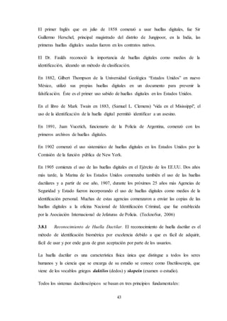 43
El primer Inglés que en julio de 1858 comenzó a usar huellas digitales, fue Sir
Guillermo Herschel, principal magistrado del distrito de Jungipoor, en la India, las
primeras huellas digitales usadas fueron en los contratos nativos.
El Dr. Faulds reconoció la importancia de huellas digitales como medios de la
identificación, ideando un método de clasificación.
En 1882, Gilbert Thompson de la Universidad Geológica “Estados Unidos” en nuevo
México, utilizó sus propias huellas digitales en un documento para prevenir la
falsificación. Éste es el primer uso sabido de huellas digitales en los Estados Unidos.
En el libro de Mark Twain en 1883, (Samuel L. Clemens) "vida en el Misissippi", el
uso de la identificación de la huella digital permitió identificar a un asesino.
En 1891, Juan Vucetich, funcionario de la Policía de Argentina, comenzó con los
primeros archivos de huellas digitales.
En 1902 comenzó el uso sistemático de huellas digitales en los Estados Unidos por la
Comisión de la función pública de New York.
En 1905 comienza el uso de las huellas digitales en el Ejército de los EE.UU. Dos años
más tarde, la Marina de los Estados Unidos comenzaba también el uso de las huellas
dactilares y a partir de ese año, 1907, durante los próximos 25 años más Agencias de
Seguridad y Estado fueron incorporando el uso de huellas digitales como medios de la
identificación personal. Muchas de estas agencias comenzaron a enviar las copias de las
huellas digitales a la oficina Nacional de Identificación Criminal, que fue establecida
por la Asociación Internacional de Jefaturas de Policía. (TecknoSur, 2006)
3.8.1 Reconocimiento de Huella Dactilar. El reconocimiento de huella dactilar es el
método de identificación biométrica por excelencia debido a que es fácil de adquirir,
fácil de usar y por ende goza de gran aceptación por parte de los usuarios.
La huella dactilar es una característica física única que distingue a todos los seres
humanos y la ciencia que se encarga de su estudio se conoce como Dactiloscopia, que
viene de los vocablos griegos daktilos (dedos) y skopein (examen o estudio).
Todos los sistemas dactiloscópicos se basan en tres principios fundamentales:
 