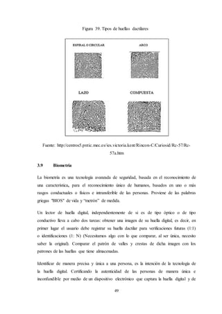 49
Figura 39. Tipos de huellas dactilares
Fuente: http://centros5.pntic.mec.es/ies.victoria.kent/Rincon-C/Curiosid/Rc-57/Rc-
57a.htm
3.9 Biometría
La biometría es una tecnología avanzada de seguridad, basada en el reconocimiento de
una característica, para el reconocimiento único de humanos, basados en uno o más
rasgos conductuales o físicos e intransferible de las personas. Proviene de las palabras
griegas "BIOS" de vida y “metrón” de medida.
Un lector de huella digital, independientemente de si es de tipo óptico o de tipo
conductivo lleva a cabo dos tareas: obtener una imagen de su huella digital, es decir, en
primer lugar el usuario debe registrar su huella dactilar para verificaciones futuras (1:1)
o identificaciones (1: N) (Necesitamos algo con lo que comparar, al ser única, necesito
saber la original). Comparar el patrón de valles y crestas de dicha imagen con los
patrones de las huellas que tiene almacenadas.
Identificar de manera precisa y única a una persona, es la intención de la tecnología de
la huella digital. Certificando la autenticidad de las personas de manera única e
inconfundible por medio de un dispositivo electrónico que captura la huella digital y de
 