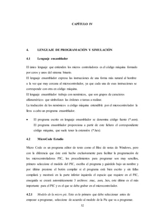 52
CAPÍTULO IV
4. LENGUAJE DE PROGRAMACIÓN Y SIMULACIÓN
4.1 Lenguaje ensamblador
El único lenguaje que entienden los micros controladores es el código máquina formado
por ceros y unos del sistema binario.
El lenguaje ensamblador expresa las instrucciones de una forma más natural al hombre
a la vez que muy cercana al microcontrolador, ya que cada una de esas instrucciones se
corresponde con otra en código máquina.
El lenguaje ensamblador trabaja con nemónicos, que son grupos de caracteres
alfanuméricos que simbolizan las órdenes o tareas a realizar.
La traducción de los nemónicos a código máquina entendible por el microcontrolador la
lleva a cabo un programa ensamblador.
 El programa escrito en lenguaje ensamblador se denomina código fuente (*.asm).
El programa ensamblador proporciona a partir de este fichero el correspondiente
código máquina, que suele tener la extensión (*.hex).
4.2 MicroCode Estudio
Micro Code es un programa editor de texto como el Bloc de notas de Windows, pero
con la diferencia que éste está hecho exclusivamente para facilitar la programación de
los microcontroladores PIC, los procedimientos para programar son muy sencillos,
primero seleccione el modelo del PIC, escriba el programa y guárdelo bajo un nombre y
por último presione el botón compilar si el programa está bien escrito y sin fallas
compilará y mostrará en la parte inferior izquierda el espacio que requiere en el PIC,
enseguida se creará automáticamente 3 archivos: .mac, .asm, .hex, este último es el más
importante para el PIC y es el que se debe grabar en el microcontrolador.
4.2.1 Modelo de la micro pic. Esto es lo primero que debe seleccionar antes de
empezar a programar, seleccione de acuerdo al modelo de la Pic que va a programar.
 