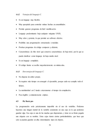 56
4.4.2 Ventajas del lenguaje C.
 Es un lenguaje muy flexible.
 Muy apropiado para controlar rutinas hechas en ensamblador.
 Permite generar programas de fácil modificación.
 Lenguaje predominante bajo cualquier máquina UNIX.
 Muy veloz y potente, lo que permite un software efectivo.
 Posibilita una programación estructurada o modular.
 Produce programas de código compacto y eficiente.
 Características de Alto nivel que conserva características de bajo nivel, por lo que se
puede clasificar como lenguaje de bajo-medio nivel.
 Es un lenguaje compilado.
 El código fuente se escribe mayoritariamente en minúsculas.
4.4.3 Desventajas del lenguaje C.
 No dispone de editor propio.
 Se requiere más tiempo en conseguir el ejecutable, porque cada vez compila todo el
fichero.
 La modularidad en C tiende a incrementar el tiempo de compilación.
 Poco legible y eminentemente críptico.
4.5 Pic Basic pro
La programación sería prácticamente imposible sin el uso de variables. Podemos
hacernos una imagen mental de la variable consistente en una caja en la que podemos
guardar algo. Esa caja es una de las muchas que disponemos, y tiene en su frente pegada
una etiqueta con su nombre. Estas cajas tienen ciertas particularidades, que hace que
solo se puedan guardar en ellas determinados tipos de objetos.
 