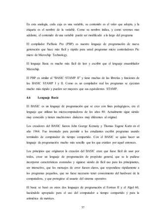 57
En esta analogía, cada caja es una variable, su contenido es el valor que adopta, y la
etiqueta es el nombre de la variable. Como su nombre indica, y como veremos mas
adelante, el contenido de una variable puede ser modificado a lo largo del programa
El compilador PicBasic Pro (PBP) es nuestro lenguaje de programación de nueva
generación que hace más fácil y rápido para usted programar micro controladores Pic
micro de Microchip Technology.
El lenguaje Basic es mucho más fácil de leer y escribir que el lenguaje ensamblador
Microchip.
El PBP es similar al “BASIC STAMP II” y tiene muchas de las librerías y funciones de
los BASIC STAMP I y II. Como es un compilador real los programas se ejecutan
mucho más rápido y pueden ser mayores que sus equivalentes STAMP.
4.6 Lenguaje Basic
El BASIC es un lenguaje de programación que se creo con fines pedagógicos, era el
lenguaje que utilizan las microcomputadoras de los años 80. Actualmente sigue siendo
muy conocido y tienen muchísimos dialectos muy diferentes al original.
Los creadores del BASIC fueron John Goerge Kemeny y Thomas Eugene Kurtz en el
año 1964. Fue inventado para permitir a los estudiantes escribir programas usando
terminales de computador de tiempo compartido. Con el BASIC se quiso hacer un
lenguaje de programación mucho más sencillo que los que existían por aquel entonces.
Los principios que originaron la creación del BASIC eran: que fuese fácil de usar por
todos, crear un lenguaje de programación de propósito general, que se le pudiese
incorporar características avanzadas y siguiese siendo de fácil uso para los principiantes,
ser interactivo, que los mensajes de error fuesen claros, que respondiese rápidamente a
los programas pequeños, que no fuese necesario tener conocimiento del hardware de la
computadora, y que protegiese al usuario del sistema operativo.
El basic se basó en otros dos lenguajes de programación el Fortran II y el Algol 60,
haciéndolo apropiado para el uso del computador a tiempo compartido y para la
aritmética de matrices.
 