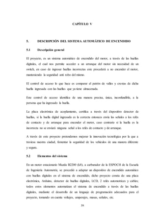 59
CAPÍTULO V
5. DESCRIPCIÓN DEL SISTEMA AUTOMÁTICO DE ENCENDIDO
5.1 Descripción general
El proyecto, es un sistema automático de encendido del motor, a través de las huellas
digitales, el cual nos permite acceder a un arranque del motor sin necesidad de un
switch, en caso de ingresar huellas incorrectas este procederá a no encender el motor,
manteniendo la seguridad anti robo del mismo.
El control de acceso lo que hace es comparar el patrón de valles y crestas de dicha
huella ingresada con las huellas que ya tiene almacenada.
Este control de acceso identifica de una manera precisa, única, inconfundible, a la
persona que ha ingresado la huella.
La placa electrónica de acoplamiento, certifica a través del dispositivo detector de
huellas, si la huella digital ingresada es la correcta entonces envía las señales a los relés
de contacto y de arranque para encender el motor, caso contrario si la huella es la
incorrecta no se enviará ninguna señal a los relés de contacto y de arranque.
A través de este proyecto pretendemos mejorar la innovación tecnológica por la que a
traviesa nuestra ciudad, fomentar la seguridad de los vehículos de una manera diferente
y segura.
5.2 Elementos del sistema
En un motor estacionario Mazda B2200 (k8), a carburador de la ESPOCH de la Escuela
de Ingeniería Automotriz, se procedió a adaptar un dispositivo de encendido automático
con huellas digitales en el sistema de encendido, dicho proyecto consta de: una placa
electrónica, Arduino, detector de huellas digitales, LCD, 2 relés automotrices y cables;
todos estos elementos automatizan el sistema de encendido a través de las huellas
digitales, mediante el desarrollo de un lenguaje de programación adecuados para el
proyecto, tomando en cuenta voltajes, amperajes, masas, señales, etc.
 