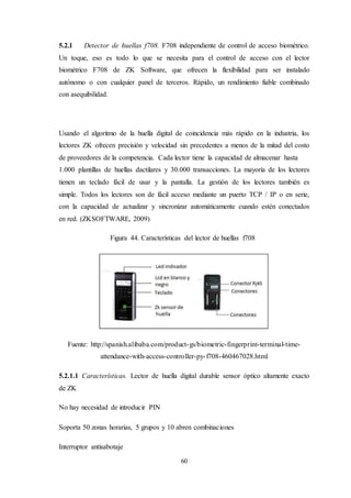 60
5.2.1 Detector de huellas f708. F708 independiente de control de acceso biométrico.
Un toque, eso es todo lo que se necesita para el control de acceso con el lector
biométrico F708 de ZK Software, que ofrecen la flexibilidad para ser instalado
autónomo o con cualquier panel de terceros. Rápido, un rendimiento fiable combinado
con asequibilidad.
Usando el algoritmo de la huella digital de coincidencia más rápido en la industria, los
lectores ZK ofrecen precisión y velocidad sin precedentes a menos de la mitad del costo
de proveedores de la competencia. Cada lector tiene la capacidad de almacenar hasta
1.000 plantillas de huellas dactilares y 30.000 transacciones. La mayoría de los lectores
tienen un teclado fácil de usar y la pantalla. La gestión de los lectores también es
simple. Todos los lectores son de fácil acceso mediante un puerto TCP / IP o en serie,
con la capacidad de actualizar y sincronizar automáticamente cuando estén conectados
en red. (ZKSOFTWARE, 2009)
Figura 44. Características del lector de huellas f708
Fuente: http://spanish.alibaba.com/product-gs/biometric-fingerprint-terminal-time-
attendance-with-access-controller-py-f708-460467028.html
5.2.1.1 Características. Lector de huella digital durable sensor óptico altamente exacto
de ZK
No hay necesidad de introducir PIN
Soporta 50 zonas horarias, 5 grupos y 10 abren combinaciones
Interruptor antisabotaje
 