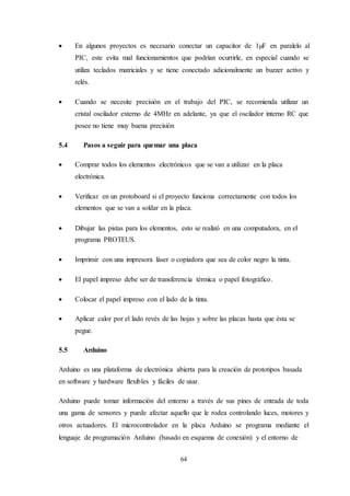 64
 En algunos proyectos es necesario conectar un capacitor de 1µF en paralelo al
PIC, este evita mal funcionamientos que podrían ocurrirle, en especial cuando se
utiliza teclados matriciales y se tiene conectado adicionalmente un buzzer activo y
relés.
 Cuando se necesite precisión en el trabajo del PIC, se recomienda utilizar un
cristal oscilador externo de 4MHz en adelante, ya que el oscilador interno RC que
posee no tiene muy buena precisión
5.4 Pasos a seguir para quemar una placa
 Comprar todos los elementos electrónicos que se van a utilizar en la placa
electrónica.
 Verificar en un protoboard si el proyecto funciona correctamente con todos los
elementos que se van a soldar en la placa.
 Dibujar las pistas para los elementos, esto se realizó en una computadora, en el
programa PROTEUS.
 Imprimir con una impresora láser o copiadora que sea de color negro la tinta.
 El papel impreso debe ser de transferencia térmica o papel fotográfico.
 Colocar el papel impreso con el lado de la tinta.
 Aplicar calor por el lado revés de las hojas y sobre las placas hasta que ésta se
pegue.
5.5 Arduino
Arduino es una plataforma de electrónica abierta para la creación de prototipos basada
en software y hardware flexibles y fáciles de usar.
Arduino puede tomar información del entorno a través de sus pines de entrada de toda
una gama de sensores y puede afectar aquello que le rodea controlando luces, motores y
otros actuadores. El microcontrolador en la placa Arduino se programa mediante el
lenguaje de programación Arduino (basado en esquema de conexión) y el entorno de
 