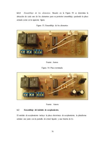 70
6.1.1 Ensamblaje de los elementos. Basado en la Figura 50 se determina la
ubicación de cada uno de los elementos para su posterior ensamblaje, quedando la placa
armada como en la siguiente figura.
Figura 53. Ensamblaje de los elementos
Fuente: Autora
Figura 54. Placa terminada
Fuente: Autora
6.2 Ensamblaje del módulo de acoplamiento.
El módulo de acoplamiento incluye la placa electrónica de acoplamiento, la plataforma
arduino uno junto con la pantalla de cristal líquido y una batería de 6v.
 