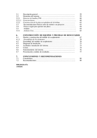 5.1 Descripción general…………………………………………………….. 59
5.2 Elementos del sistema………………………………………………….. 59
5.2.1 Detector de huellas f708………………………………………………… 60
5.2.1.1 Características…………………………………………………………… 60
5.2.2 Construcción de la placa acopladora de la bobina…………………….. 63
5.3 Recomendaciones básicas antes de montar a un proyecto……………… 63
5.4 Pasos a seguir para quemar una placa…………………………………… 64
5.5 Arduino………………………………………………………………….. 64
5.5.1 Arduino Uno……………………………………………………………... 65
6. CONSTRUCCIÓN DE EQUIPOS Y PRUEBAS DE RESULTADOS
6.1 Diseño y construcción del módulo de acoplamiento…………………… 67
6.1.1 Ensamblaje de loselementos……………………………………………. 70
6.2 Ensamblaje del módulo de acoplamiento………………………………. 70
6.3 Diagrama de instalación………………………………………………… 73
6.4 Acabados e instalación del sistema…………………………………….. 73
6.5 Costos…………………………………………………………………… 74
6.6 Funcionamiento del sistema……………………………………………. 76
6.7 Presentación y análisis de resultados…………………………………… 77
7. CONCLUSIONES Y RECOMENDACIONES
7.1 Conclusiones……………………………………………………………. 80
7.2 Recomendaciones……………………………………………………….. 80
BIBLIOGRAFÍA
ANEXOS
 