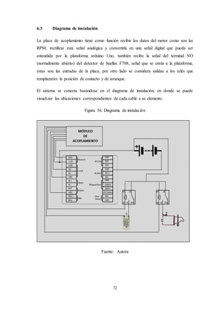 72
6.3 Diagrama de instalación
La placa de acoplamiento tiene como función recibir los datos del motor como son las
RPM, rectificar esta señal analógica y convertirla en una señal digital que pueda ser
entendida por la plataforma arduino Uno, también recibe la señal del terminal NO
(normalmente abierto) del detector de huellas F708, señal que se envía a la plataforma,
éstas son las entradas de la placa, por otro lado se considera salidas a los relés que
remplazarán la posición de contacto y de arranque.
El sistema se conecta basándose en el diagrama de instalación, en donde se puede
visualizar las ubicaciones correspondientes de cada cable a su elemento.
Figura 56. Diagrama de instalación
Fuente: Autora
 
