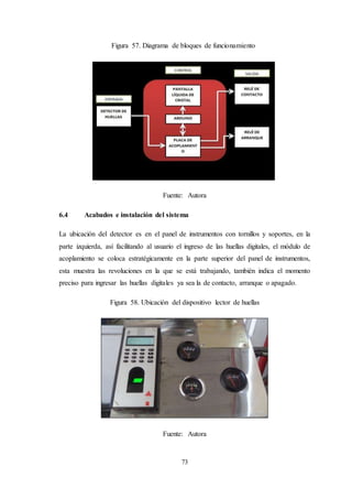 73
Figura 57. Diagrama de bloques de funcionamiento
Fuente: Autora
6.4 Acabados e instalación del sistema
La ubicación del detector es en el panel de instrumentos con tornillos y soportes, en la
parte izquierda, así facilitando al usuario el ingreso de las huellas digitales, el módulo de
acoplamiento se coloca estratégicamente en la parte superior del panel de instrumentos,
esta muestra las revoluciones en la que se está trabajando, también indica el momento
preciso para ingresar las huellas digitales ya sea la de contacto, arranque o apagado.
Figura 58. Ubicación del dispositivo lector de huellas
Fuente: Autora
 